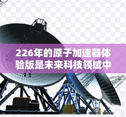 226年的原子加速器体验版是未来科技领域中的一项重要技术,它将带来革命性的改变。以下是一些可能涉及的方面