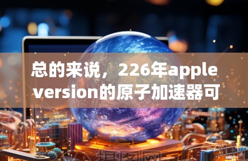 总的来说，226年apple version的原子加速器可能成为苹果公司未来AI和计算技术领域的最新突破，推动全球AI和自动化技术的进步