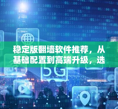 稳定版翻墙软件推荐,从基础配置到高端升级,选择适合你的翻墙解决方案