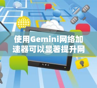 使用Gemini网络加速器可以显著提升网页浏览速度，但需要综合考虑多个因素。以下是一个有条理的步骤指南