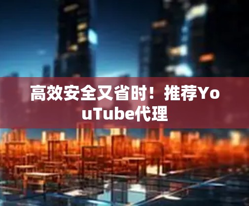 高效安全又省时！推荐YouTube代理