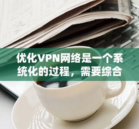 优化VPN网络是一个系统化的过程,需要综合考虑多个因素来确保安全性和稳定性。以下是一个分步骤的优化指南