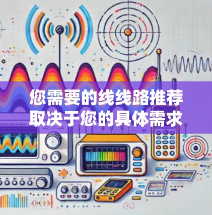 您需要的线线路推荐取决于您的具体需求和项目要求。以下是一些常见的线路推荐类型和建议,供您参考
