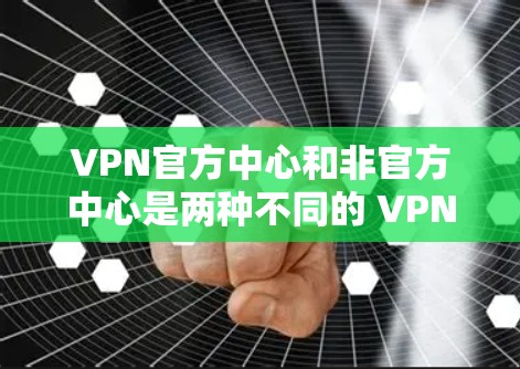VPN官方中心和非官方中心是两种不同的 VPN 服务形式,主要区别在于其提供性和功能的深度和复杂性。以下是它们的区别和特点