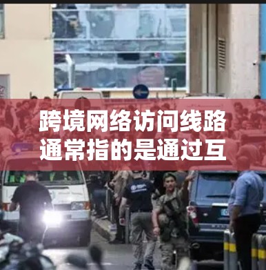跨境网络访问线路通常指的是通过互联网进行的跨国访问，涉及多个国家的网络连接。以下是一些相关的信息和解释