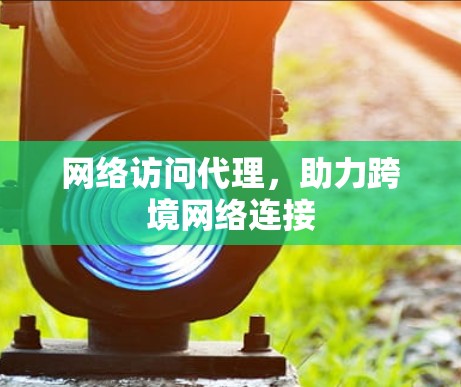 网络访问代理，助力跨境网络连接