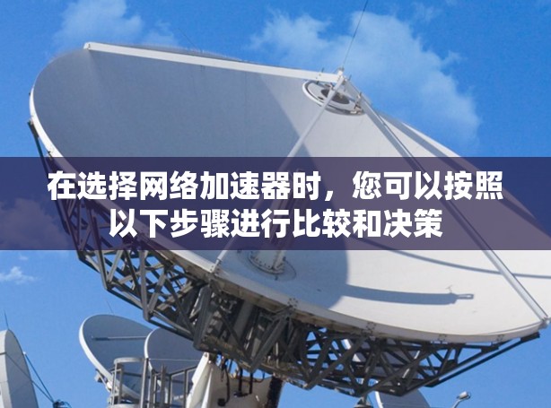 在选择网络加速器时,您可以按照以下步骤进行比较和决策