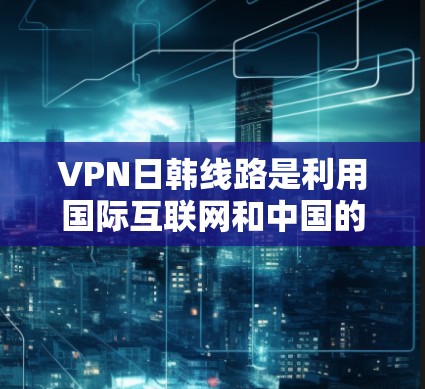 VPN日韩线路是利用国际互联网和中国的国内网络进行数据传输和加密的网络服务，主要涉及以下几个方面