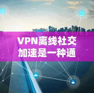 VPN离线社交加速是一种通过VPN技术在不连接互联网的情况下,加速社交软件或应用的方法。以下是该技术的详细解释和步骤