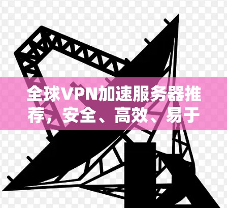 全球VPN加速服务器推荐,安全、高效、易于使用的解决方案