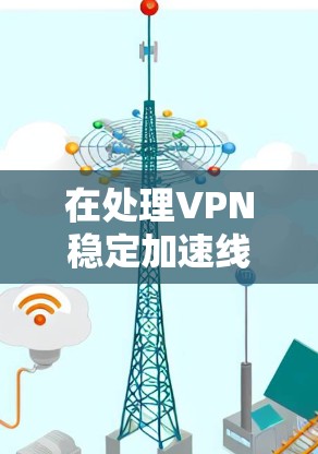 在处理VPN稳定加速线路变慢的问题时，可以按照以下步骤进行