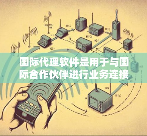 国际代理软件是用于与国际合作伙伴进行业务连接的工具，主要包括以下几个方面