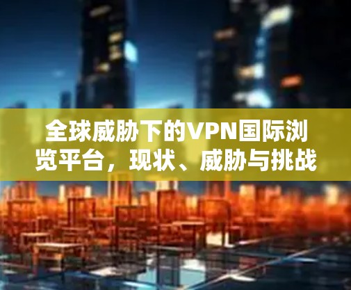全球威胁下的VPN国际浏览平台,现状、威胁与挑战