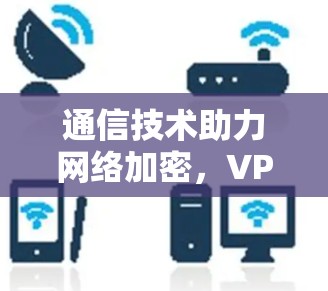 通信技术助力网络加密,VPN专业,从技术到应用的全面解析