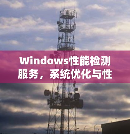 Windows性能检测服务，系统优化与性能监控