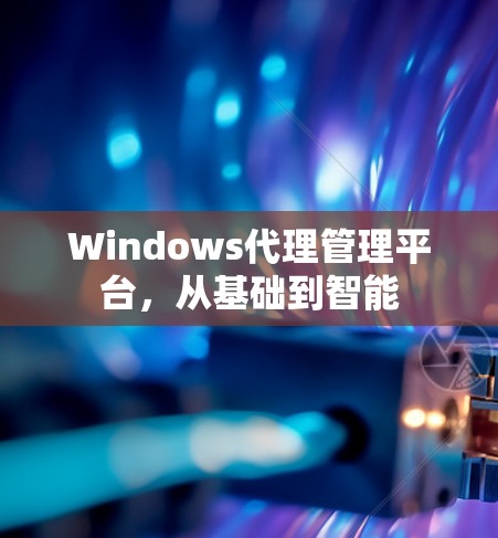 Windows代理管理平台,从基础到智能