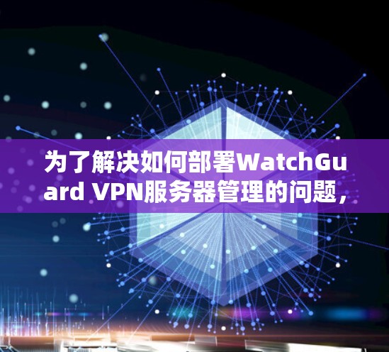 为了解决如何部署WatchGuard VPN服务器管理的问题，以下是一个详细的步骤指南，适用于不同层次的用户，包括用户、管理员和安全人员