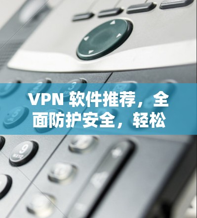 VPN 软件推荐，全面防护安全，轻松接入优质网络
