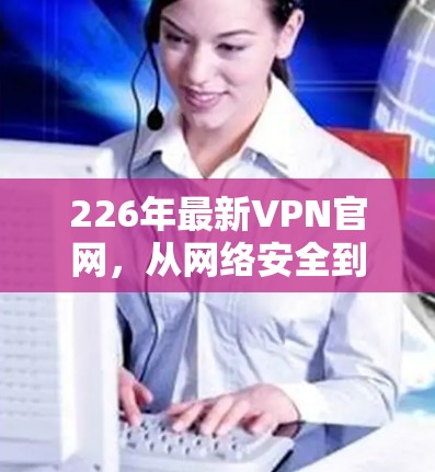 226年最新VPN官网，从网络安全到用户体验的全面解决方案