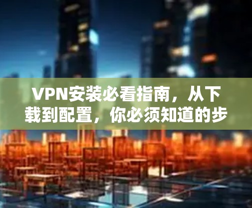 VPN安装必看指南，从下载到配置，你必须知道的步骤