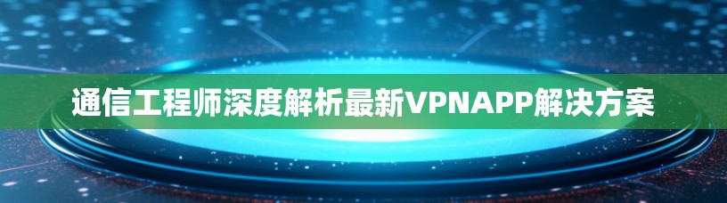 通信工程师深度解析最新VPNAPP解决方案