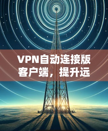 VPN自动连接版客户端,提升远程办公和学习的可靠解决方案