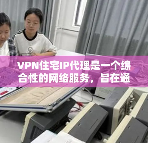 VPN住宅IP代理是一个综合性的网络服务，旨在通过VPN将用户连接到另一个网络，并在那里访问他们的住宅区内的IP地址。以下是对VPN住宅IP代理的详细总结和分析