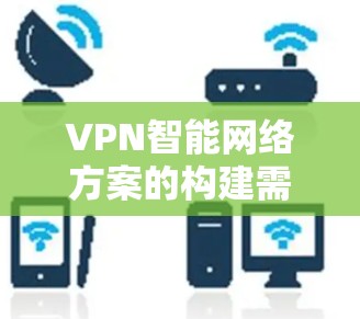 VPN智能网络方案的构建需要综合考虑网络管理、安全防护、流量优化和性能提升等多个方面。以下是一些关键步骤和考虑因素，帮助构建一个高效的VPN智能网络方案