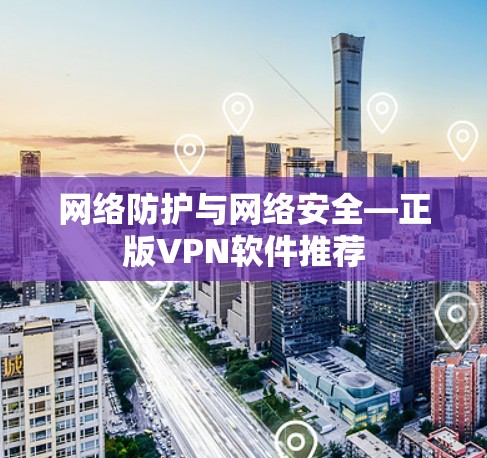网络防护与网络安全—正版VPN软件推荐 网络防护与网络安全—正版VPN软件推荐