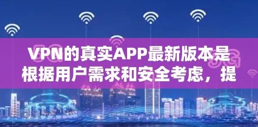 VPN的真实APP最新版本是根据用户需求和安全考虑，提供了一系列的安全、可靠和功能丰富的 VPN 应用。以下是一些最新的 VPN 应用推荐，包括他们的特点、安全性和适用场景