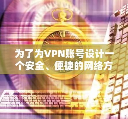 为了为VPN账号设计一个安全、便捷的网络方案，我们可以按照以下步骤进行