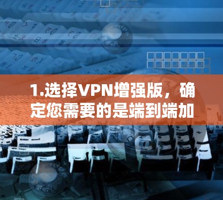 1.选择VPN增强版,确定您需要的是端到端加密、端到端加密+端到端加密,还是端到端加密+端到端加密+端到端加密 1.选择VPN增强版,确定您需要的是端到端加密、端到端加密+端到端加密,还是端到端加密+端到端加密+端到端加密