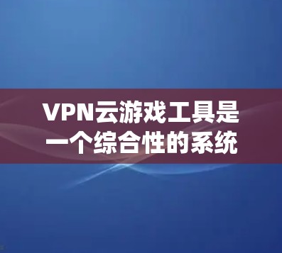 VPN云游戏工具是一个综合性的系统，旨在通过VPN和云服务，让用户在云端下载和运行游戏。以下是对该系统的详细解析
