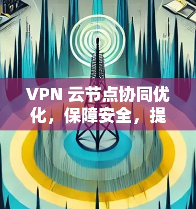 VPN 云节点协同优化,保障安全,提升效率