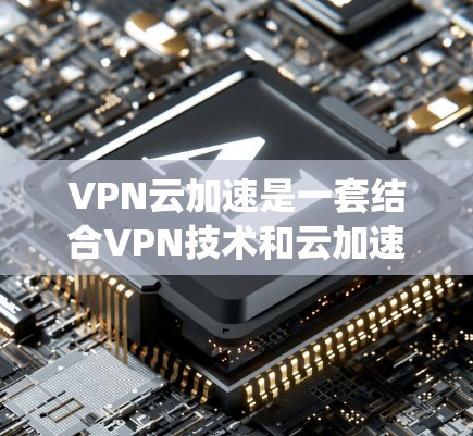 VPN云加速是一套结合VPN技术和云加速的系统，旨在提升用户在使用VPN的同时，文件传输和下载速度。以下是其关键点和潜在问题的详细总结