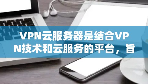 VPN云服务器是结合VPN技术和云服务的平台,旨在提供安全、高效的VPN解决方案。以下是对该主题的分步总结