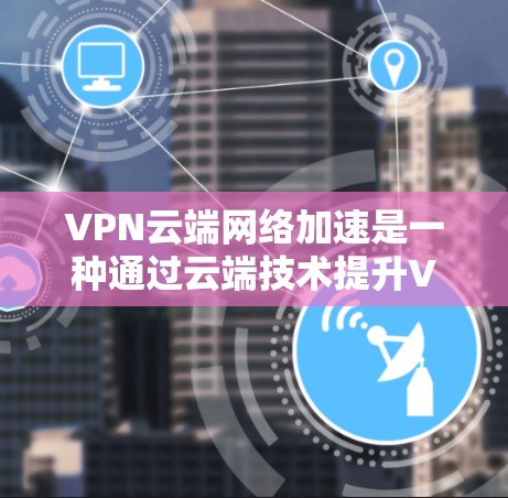 VPN云端网络加速是一种通过云端技术提升VPN性能和安全性的方法,具体包括以下几点
