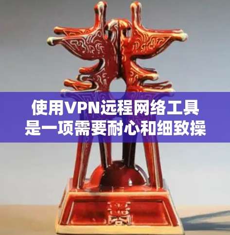 使用VPN远程网络工具是一项需要耐心和细致操作的任务，但通过以下步骤可以有效地进行