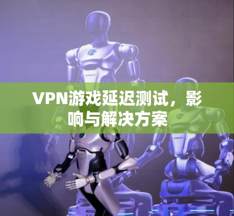VPN游戏延迟测试,影响与解决方案 VPN游戏延迟测试,影响与解决方案