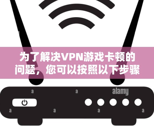 为了解决VPN游戏卡顿的问题，您可以按照以下步骤进行排查和解决