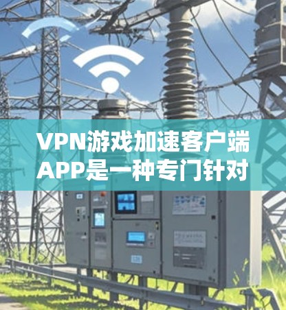 VPN游戏加速客户端APP是一种专门针对VPN游戏设计的软件，旨在帮助用户加速下载和加载游戏。以下是针对如何使用这些APP的详细步骤