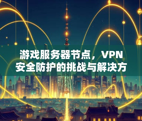 游戏服务器节点,VPN安全防护的挑战与解决方案