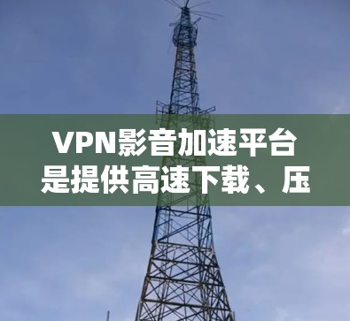 VPN影音加速平台是提供高速下载、压缩、转换等功能的网络服务，帮助用户满足国内视频需求。以下是这些平台的详细分析和推荐