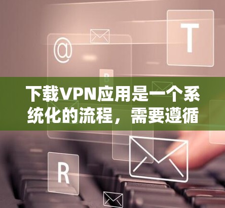 下载VPN应用是一个系统化的流程，需要遵循以下步骤