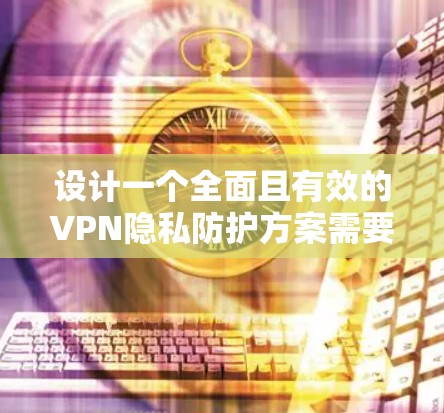 设计一个全面且有效的VPN隐私防护方案需要从多个角度进行考虑，确保在不同威胁和用户行为的背景下有效实施。以下是一个结构化的解决方案