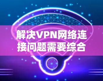 解决VPN网络连接问题需要综合考虑多个因素，以下是一些步骤性的解决方案