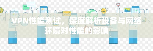 VPN性能测试,深度解析设备与网络环境对性能的影响 VPN性能测试,深度解析设备与网络环境对性能的影响
