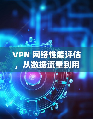 VPN 网络性能评估,从数据流量到用户满意度的全面分析 VPN 网络性能评估,从数据流量到用户满意度的全面分析