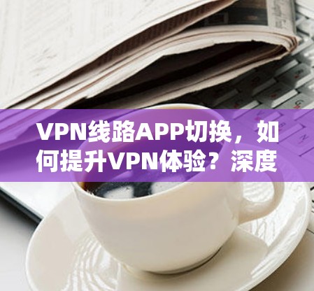 VPN线路APP切换,如何提升VPN体验?深度解析 VPN线路APP切换,如何提升VPN体验?深度解析