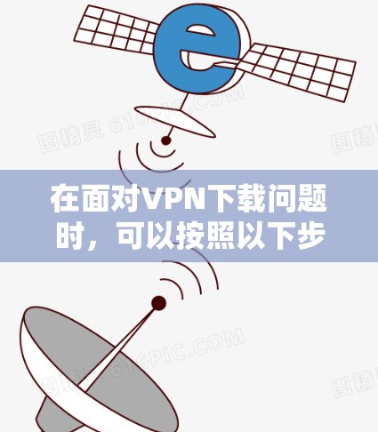 在面对VPN下载问题时,可以按照以下步骤进行排查和解决 在面对VPN下载问题时,可以按照以下步骤进行排查和解决